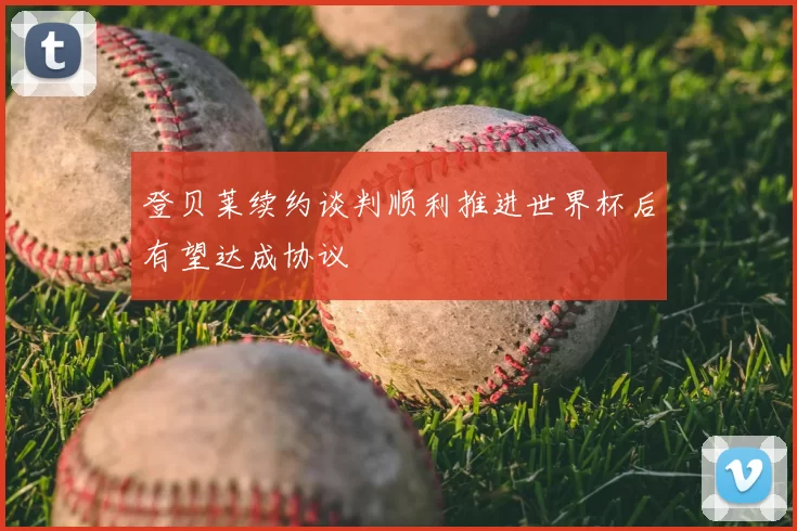 登贝莱续约谈判顺利推进世界杯后有望达成协议