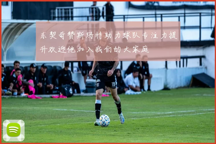 东契奇赞斯玛特助力球队专注力提升欢迎他加入我们的大家庭