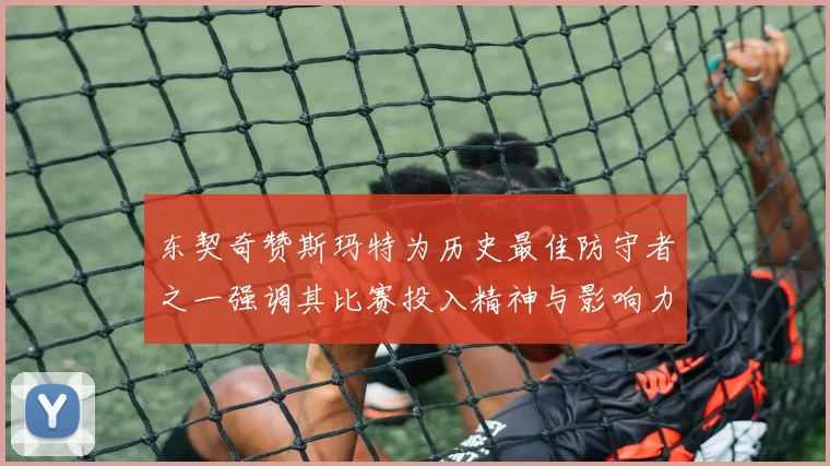 东契奇赞斯玛特为历史最佳防守者之一强调其比赛投入精神与影响力