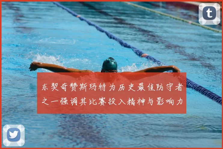 东契奇赞斯玛特为历史最佳防守者之一强调其比赛投入精神与影响力