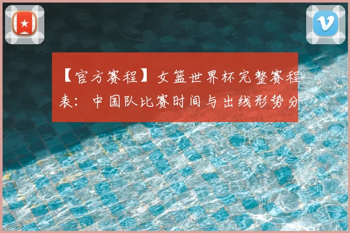 【官方赛程】女篮世界杯完整赛程表：中国队比赛时间与出线形势分析
