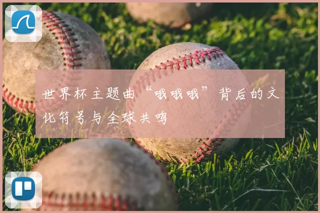 世界杯主题曲“哦哦哦”背后的文化符号与全球共鸣