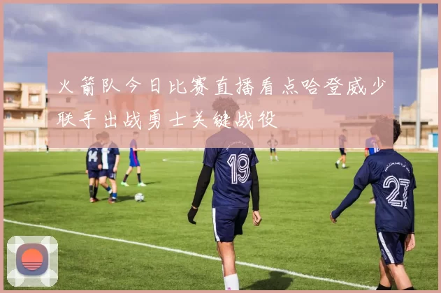 火箭队今日比赛直播看点哈登威少联手出战勇士关键战役