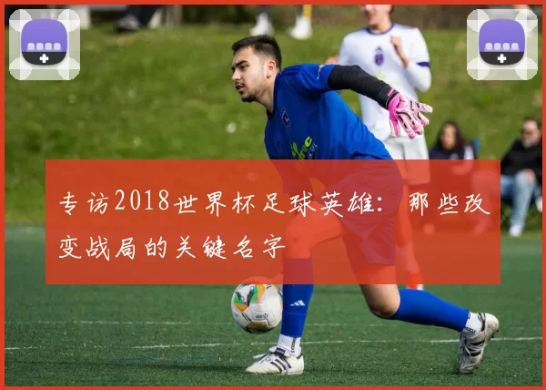 专访2018世界杯足球英雄:那些改变战局的关键名字
