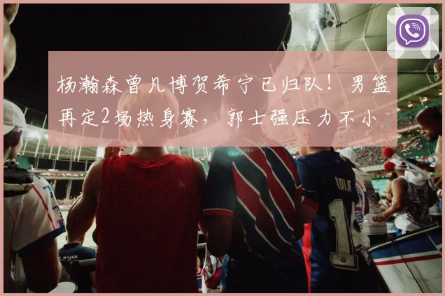 杨瀚森曾凡博贺希宁已归队！男篮再定2场热身赛，郭士强压力不小