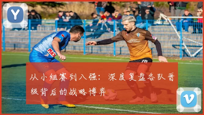 从小组赛到八强：深度复盘各队晋级背后的战略博弈