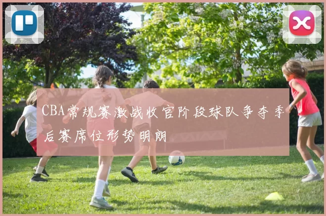 CBA常规赛激战收官阶段球队争夺季后赛席位形势明朗