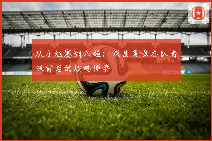 从小组赛到八强:深度复盘各队晋级背后的战略博弈