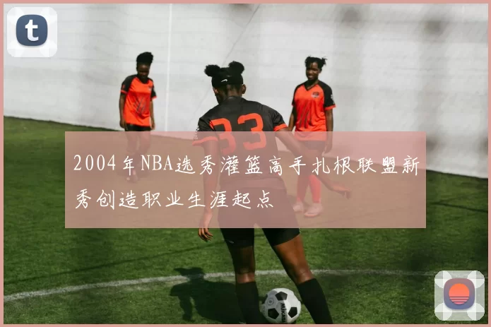 2004年NBA选秀灌篮高手扎根联盟新秀创造职业生涯起点