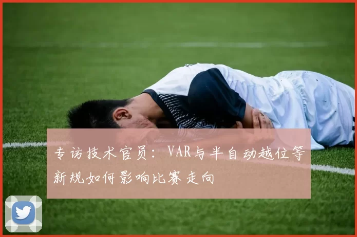 专访技术官员:VAR与半自动越位等新规如何影响比赛走向