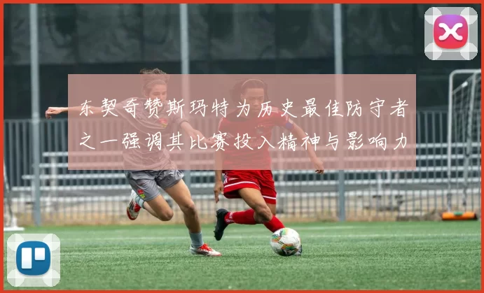 东契奇赞斯玛特为历史最佳防守者之一强调其比赛投入精神与影响力