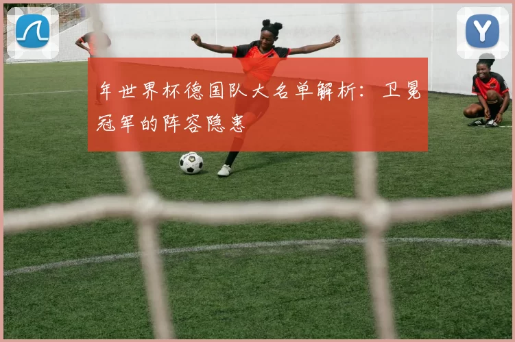 年世界杯德国队大名单解析:卫冕冠军的阵容隐患