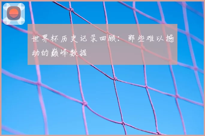 世界杯历史记录回顾：那些难以撼动的巅峰数据