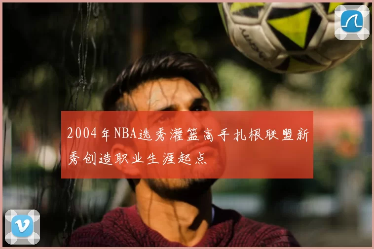 2004年NBA选秀灌篮高手扎根联盟新秀创造职业生涯起点