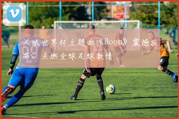 汉城世界杯主题曲《Boom》震撼发布,点燃全球足球激情