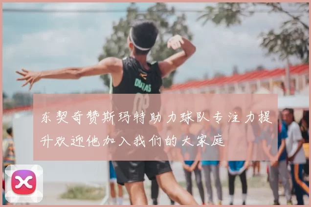 东契奇赞斯玛特助力球队专注力提升欢迎他加入我们的大家庭
