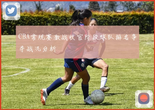 CBA常规赛激战收官阶段球队排名争夺战况分析