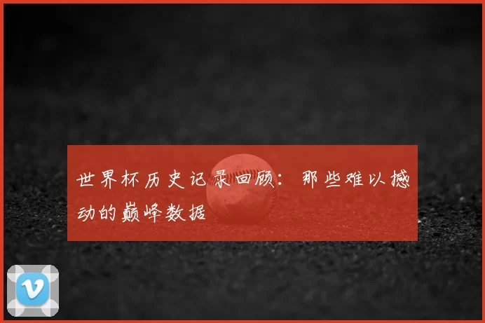 世界杯历史记录回顾:那些难以撼动的巅峰数据