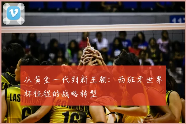 从黄金一代到新王朝：西班牙世界杯征程的战略转型