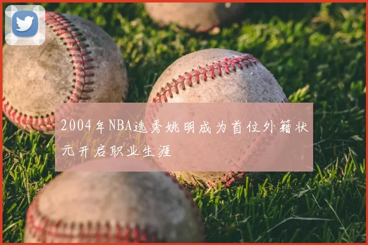 2004年NBA选秀姚明成为首位外籍状元开启职业生涯