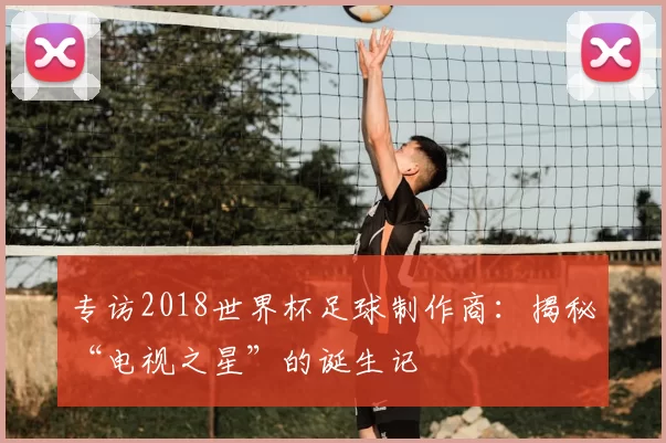 专访2018世界杯足球制作商:揭秘“电视之星”的诞生记