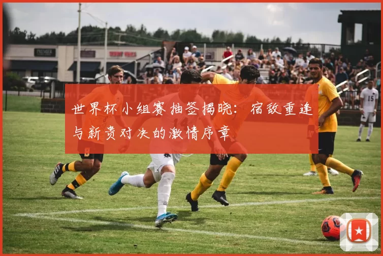 世界杯小组赛抽签揭晓:宿敌重逢与新贵对决的激情序章