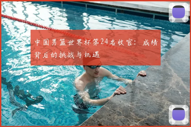 中国男篮世界杯第24名收官：成绩背后的挑战与机遇