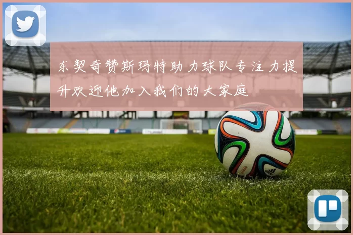 东契奇赞斯玛特助力球队专注力提升欢迎他加入我们的大家庭