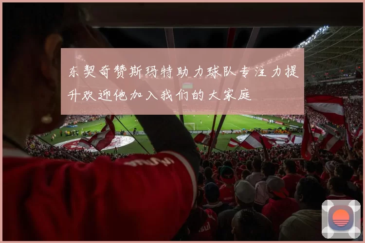 东契奇赞斯玛特助力球队专注力提升欢迎他加入我们的大家庭