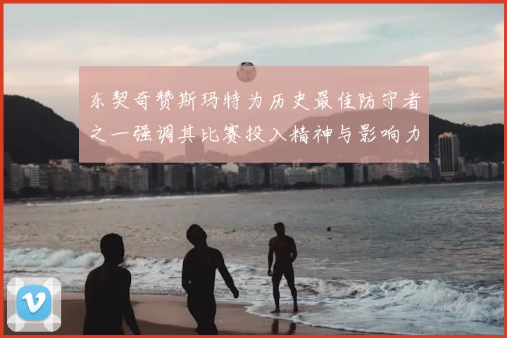 东契奇赞斯玛特为历史最佳防守者之一强调其比赛投入精神与影响力
