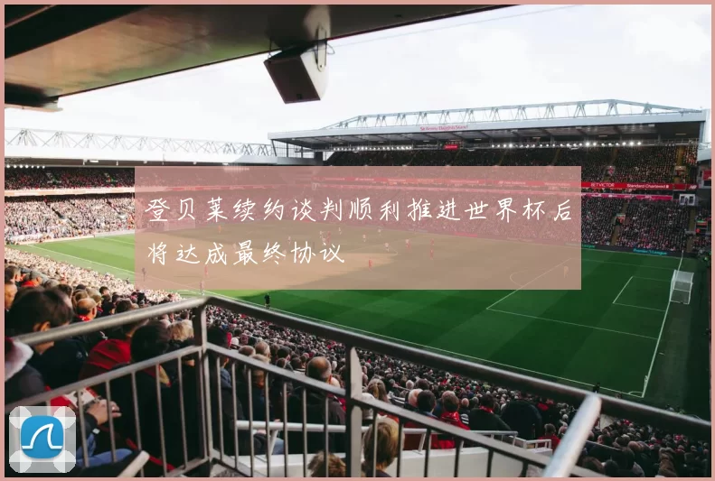 登贝莱续约谈判顺利推进世界杯后将达成最终协议