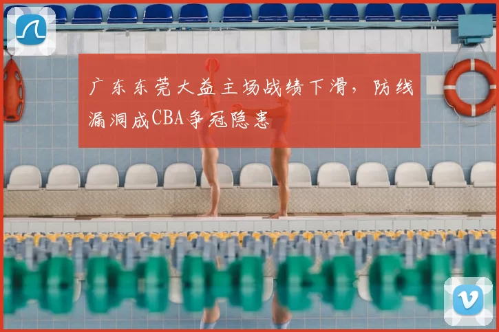 广东东莞大益主场战绩下滑，防线漏洞成CBA争冠隐患