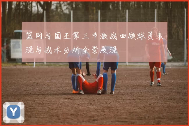 篮网与国王第三节激战回顾球员表现与战术分析全景展现
