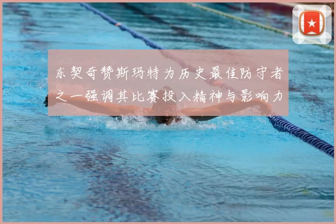 东契奇赞斯玛特为历史最佳防守者之一强调其比赛投入精神与影响力