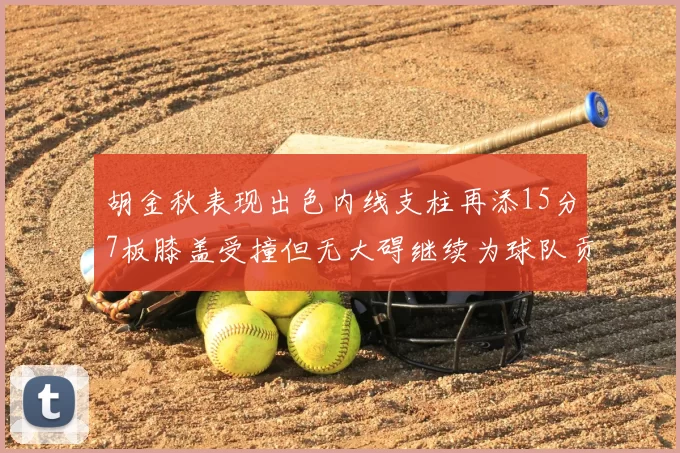 胡金秋表现出色内线支柱再添15分7板膝盖受撞但无大碍继续为球队贡献力量