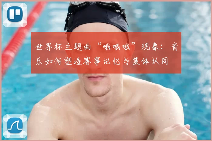 世界杯主题曲“哦哦哦”现象:音乐如何塑造赛事记忆与集体认同