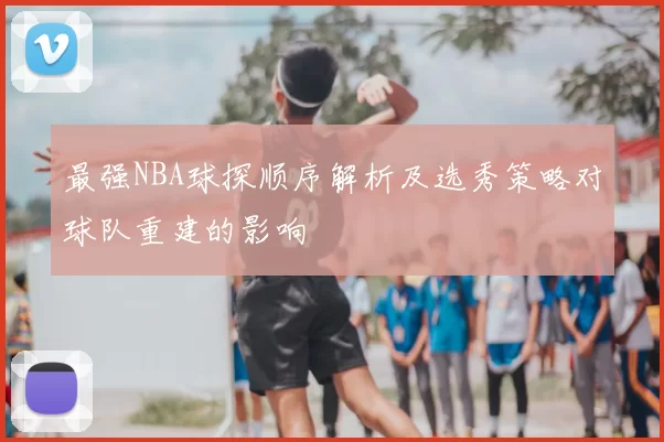 最强NBA球探顺序解析及选秀策略对球队重建的影响