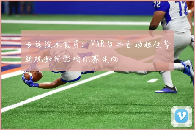 专访技术官员:VAR与半自动越位等新规如何影响比赛走向