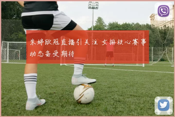 朱婷欧冠直播引关注 女排核心赛事动态备受期待