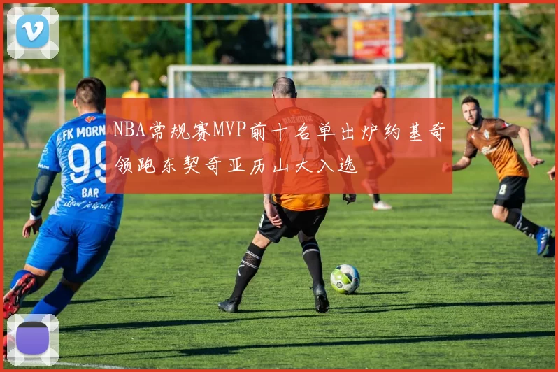 NBA常规赛MVP前十名单出炉约基奇领跑东契奇亚历山大入选