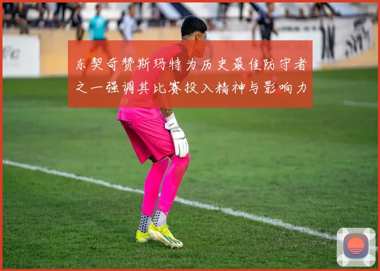 东契奇赞斯玛特为历史最佳防守者之一强调其比赛投入精神与影响力