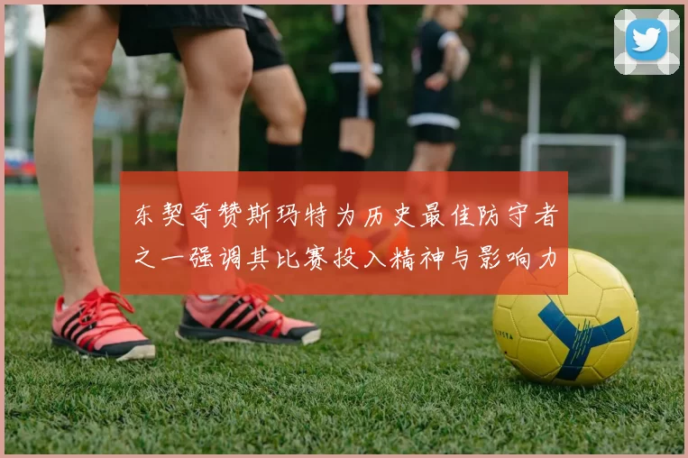 东契奇赞斯玛特为历史最佳防守者之一强调其比赛投入精神与影响力