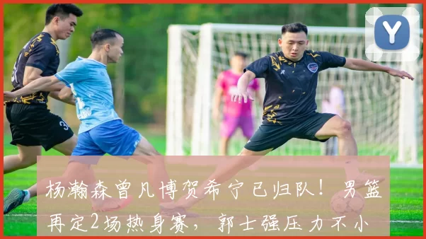 杨瀚森曾凡博贺希宁已归队！男篮再定2场热身赛，郭士强压力不小