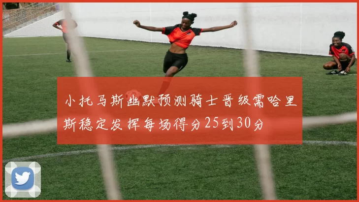 小托马斯幽默预测骑士晋级需哈里斯稳定发挥每场得分25到30分