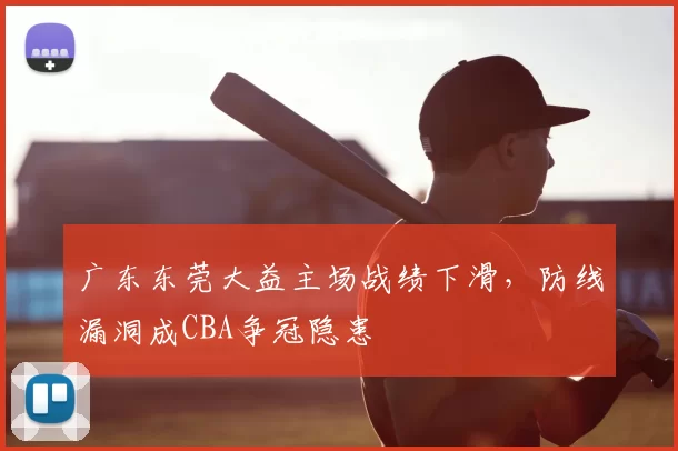 广东东莞大益主场战绩下滑,防线漏洞成CBA争冠隐患