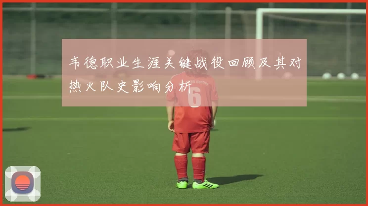 韦德职业生涯关键战役回顾及其对热火队史影响分析