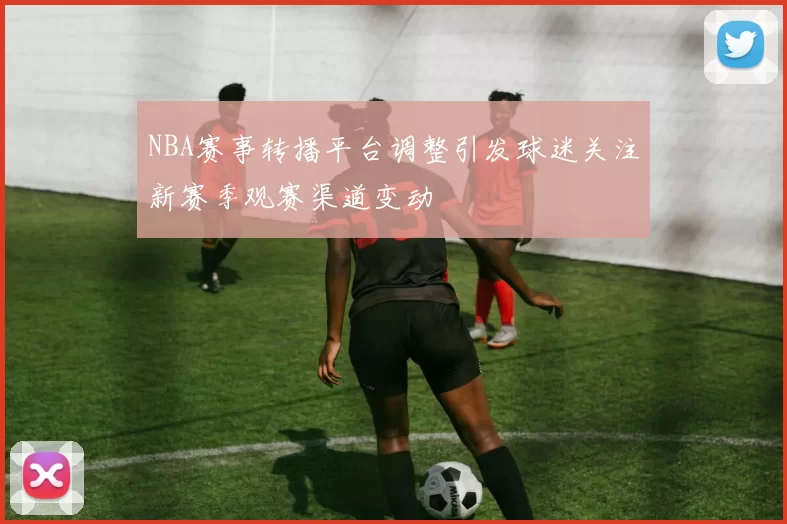 NBA赛事转播平台调整引发球迷关注新赛季观赛渠道变动