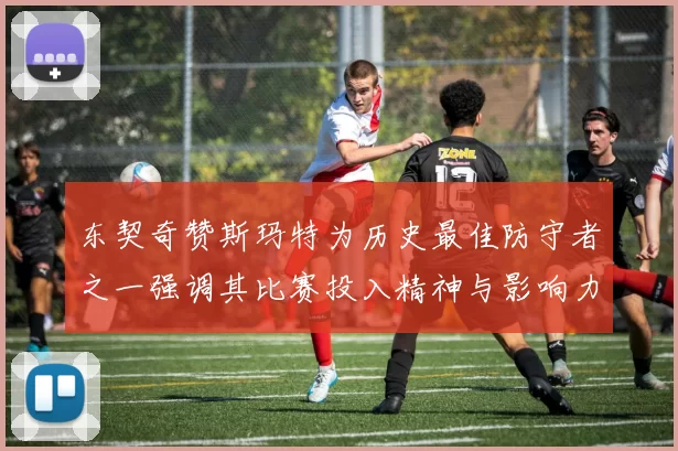 东契奇赞斯玛特为历史最佳防守者之一强调其比赛投入精神与影响力