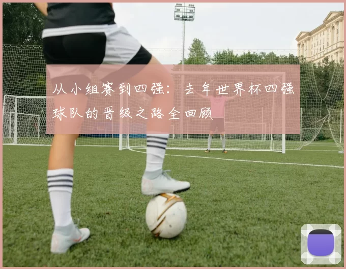 从小组赛到四强：去年世界杯四强球队的晋级之路全回顾