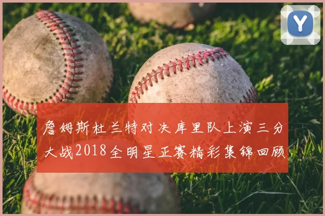 詹姆斯杜兰特对决库里队上演三分大战2018全明星正赛精彩集锦回顾
